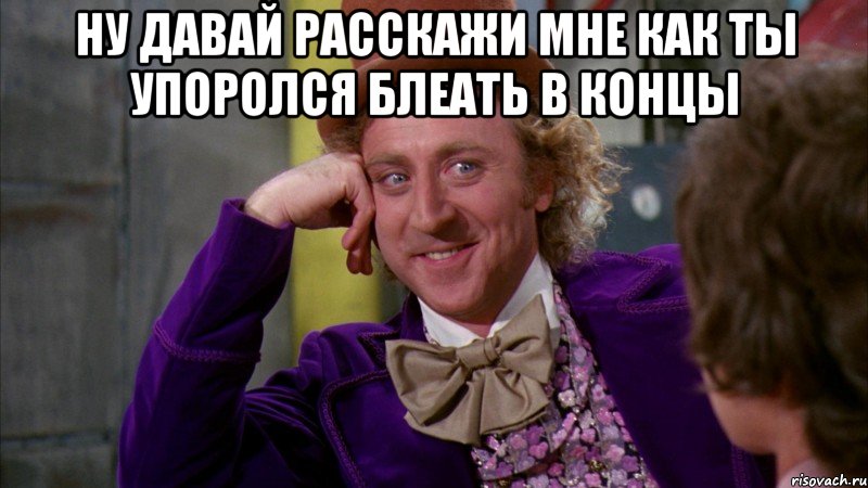 НУ ДАВАЙ РАССКАЖИ МНЕ КАК ТЫ УПОРОЛСЯ БЛЕАТЬ В КОНЦЫ , Мем Ну давай расскажи (Вилли Вонка)