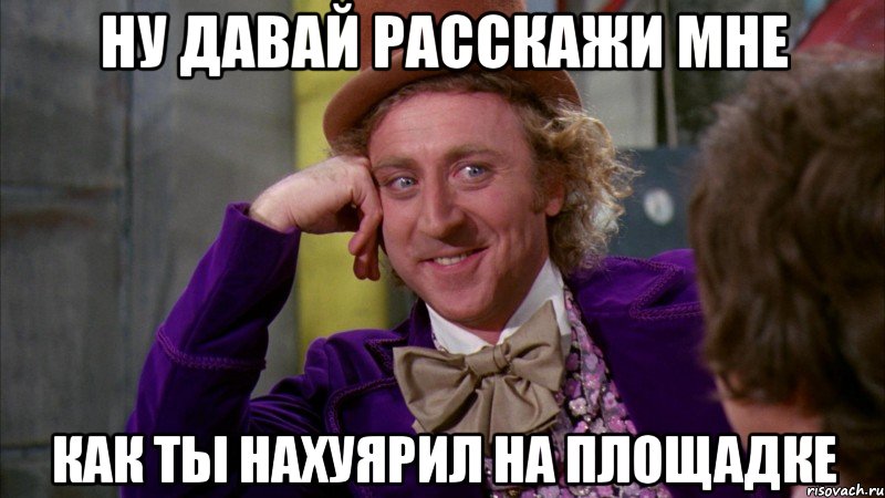 Ну давай расскажи мне Как ты нахуярил на площадке, Мем Ну давай расскажи (Вилли Вонка)