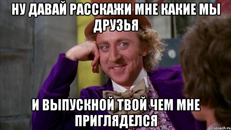 НУ ДАВАЙ РАССКАЖИ МНЕ КАКИЕ МЫ ДРУЗЬЯ И ВЫПУСКНОЙ ТВОЙ ЧЕМ МНЕ ПРИГЛЯДЕЛСЯ, Мем Ну давай расскажи (Вилли Вонка)