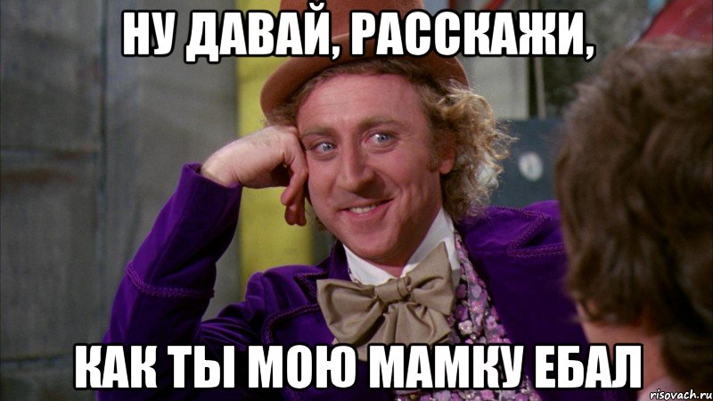 Ну давай, расскажи, как ты мою мамку ебал, Мем Ну давай расскажи (Вилли Вонка)