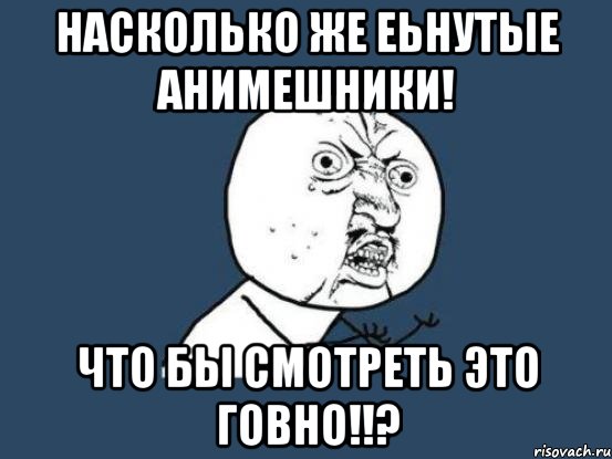 насколько же еьнутые анимешники! что бы смотреть это говно!!?, Мем Ну почему