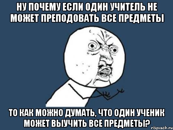 Ну почему если один учитель не может преподовать все предметы то как можно думать, что один ученик может выучить все предметы?, Мем Ну почему