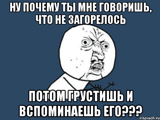 ну почему ты мне говоришь, что не загорелось потом грустишь и вспоминаешь его???, Мем Ну почему