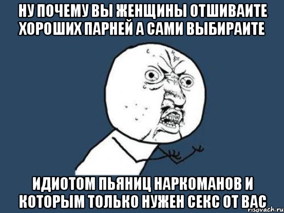 ну почему вы женщины отшиваите хороших парней а сами выбираите идиотом пьяниц наркоманов и которым только нужен секс от вас, Мем Ну почему