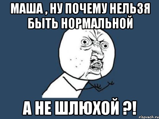 Маша , ну почему нельзя быть нормальной А не шлюхой ?!, Мем Ну почему