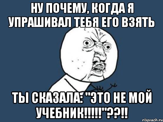 Ну почему, когда я упрашивал тебя его взять Ты сказала: "это не мой учебник!!!!!"??!!, Мем Ну почему