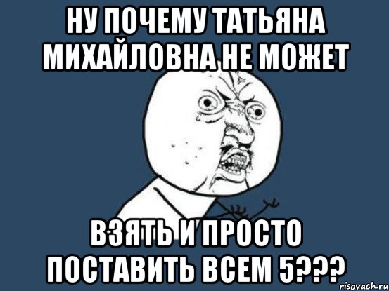 Ну почему Татьяна Михайловна не может взять и просто поставить всем 5???, Мем Ну почему