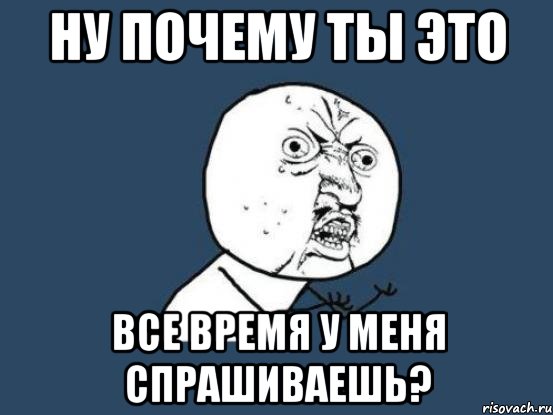 Ну почему ты это все время у меня спрашиваешь?, Мем Ну почему