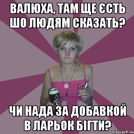 Валюха, там ще єсть шо людям сказать? чи нада за добавкой в ларьок бігти?, Мем Чотка мала