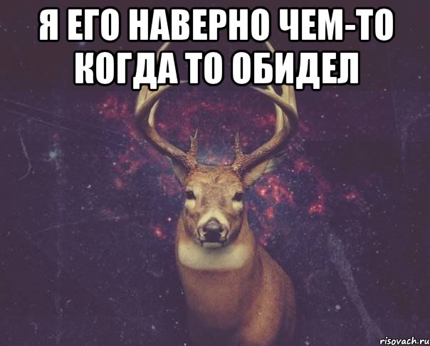 я его наверно чем-то когда то обидел 