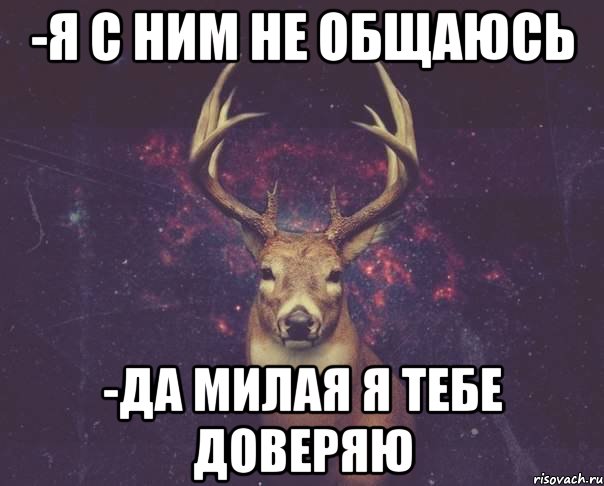 -я с ним не общаюсь -да милая я тебе доверяю