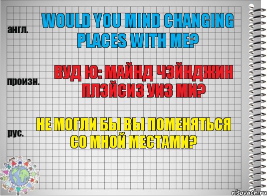 Would you mind changing places with me? вуд ю: майнд чэйнджин плэйсиз уиз ми? Не могли бы Вы поменяться со мной местами?