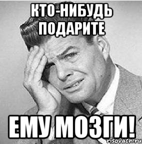 кто-нибудь подарите ему мозги!