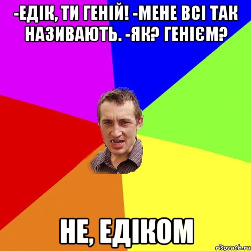 -Едік, ти геній! -мене всі так називають. -як? генієм? Не, Едіком, Мем Чоткий паца