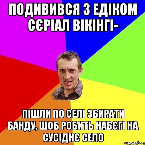 подивився з Едіком сєріал вікінгі- пішли по селі збирати банду, шоб робить набєгі на сусіднє село, Мем Чоткий паца