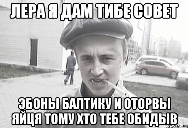 ЛЕРА я дам тибе совет эбоны балтику и оторвы яйця тому хто тебе обидыв, Мем Пацанська философия