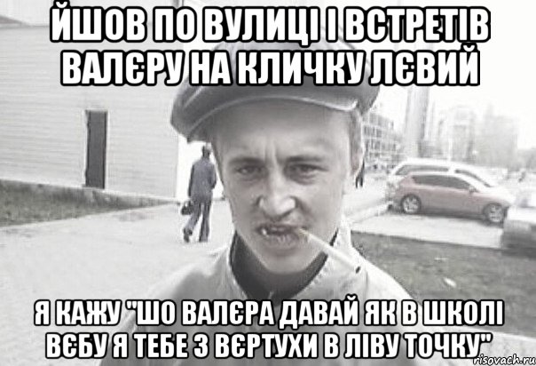 йшов по вулиці і встретів Валєру на кличку лєвий я кажу "шо Валєра давай як в школі вєбу я тебе з вєртухи в ліву точку", Мем Пацанська философия