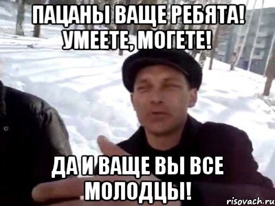 Пацаны ваще ребята! Умеете, могете! Да и ваще вы все молодцы!