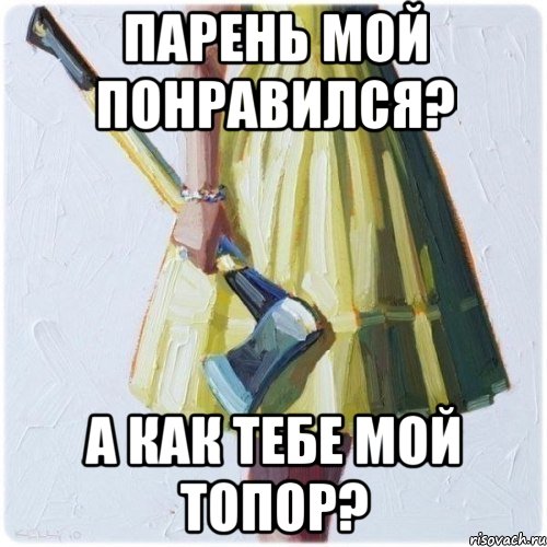 ПАРЕНЬ МОЙ ПОНРАВИЛСЯ? А КАК ТЕБЕ МОЙ ТОПОР?, Мем  парень говоришь мой нравится