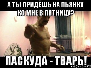 А ТЫ ПРИДЁШЬ НА ПЬЯНКУ КО МНЕ В ПЯТНИЦУ? ПАСКУДА - ТВАРЬ!