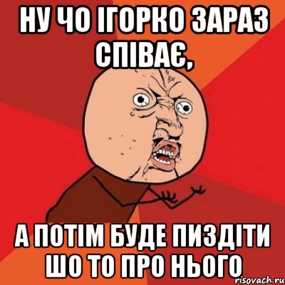 Ну чо Ігорко зараз співає, а потім буде пиздіти шо то про нього, Мем Почему