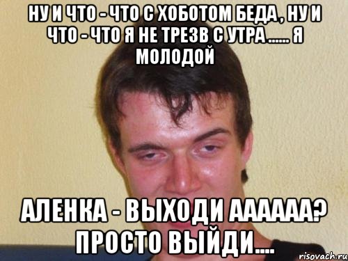 Ну и что - что с хоботом беда , ну и что - что я не трезв с утра ...... Я молодой Аленка - выходи аааааа? Просто выйди....