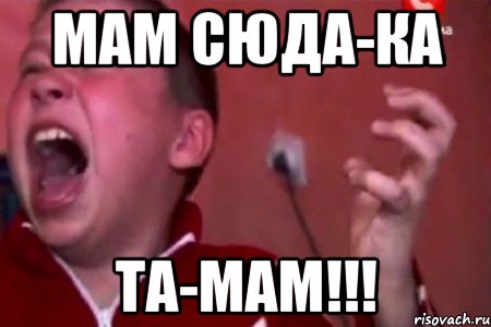 Мам сюда-ка Та-мам!!!