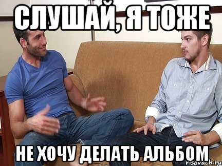 СЛУШАЙ, Я ТОЖЕ НЕ ХОЧУ ДЕЛАТЬ АЛЬБОМ