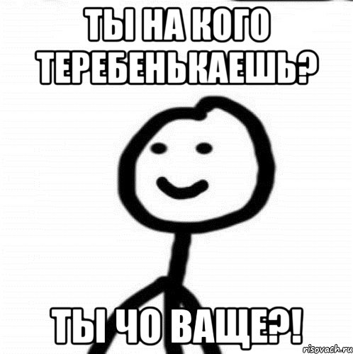 Ты на кого теребенькаешь? Ты чо ваще?!