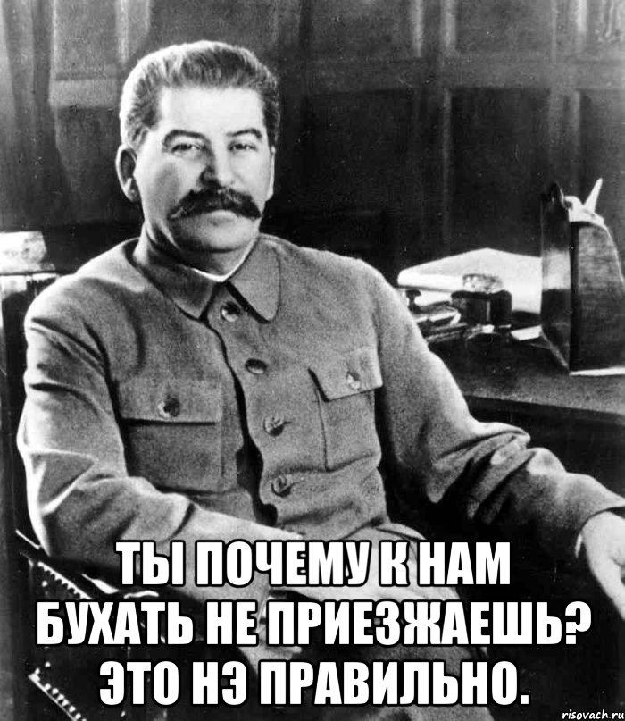  Ты почему к нам бухать не приезжаешь? Это нэ правильно., Мем  иосиф сталин