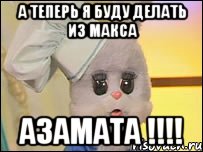 А теперь я буду делать из макса АЗАМАТА !!!!