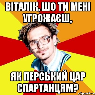 Віталік, шо ти мені угрожаєш, як перський цар спартанцям?