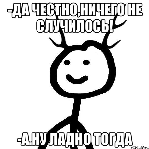 -да честно,ничего не случилось! -а.ну ладно тогда