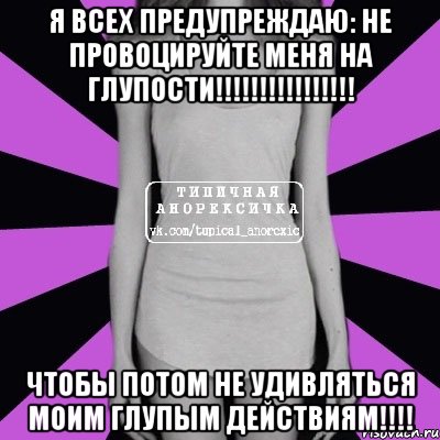 Я всех предупреждаю: НЕ ПРОВОЦИРУЙТЕ МЕНЯ НА ГЛУПОСТИ!!!!!!!!!!!!!!!! ЧТОБЫ ПОТОМ НЕ УДИВЛЯТЬСЯ МОИМ ГЛУПЫМ ДЕЙСТВИЯМ!!!!