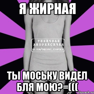 Я жирная Ты моську видел бля мою?=(((