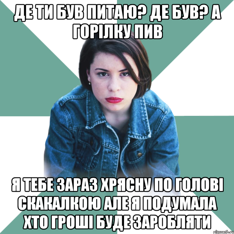 де ти був питаю? де був? А горілку пив я тебе зараз хрясну по голові скакалкою але я подумала хто гроші буде заробляти