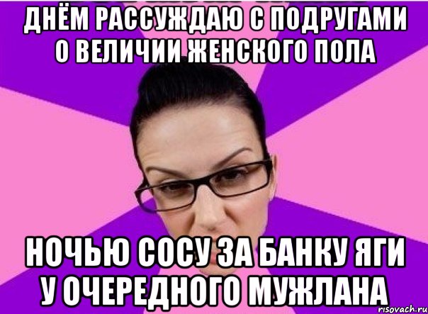 Днём рассуждаю с подругами о величии женского пола Ночью сосу за банку яги у очередного мужлана