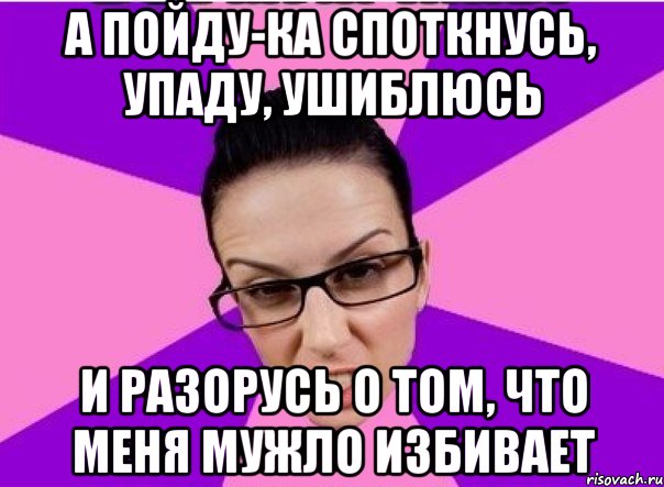 А пойду-ка споткнусь, упаду, ушиблюсь и разорусь о том, что меня мужло избивает