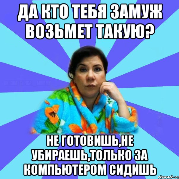 Да кто тебя замуж возьмет такую? Не готовишь,не убираешь,только за компьютером сидишь, Мем типичная мама