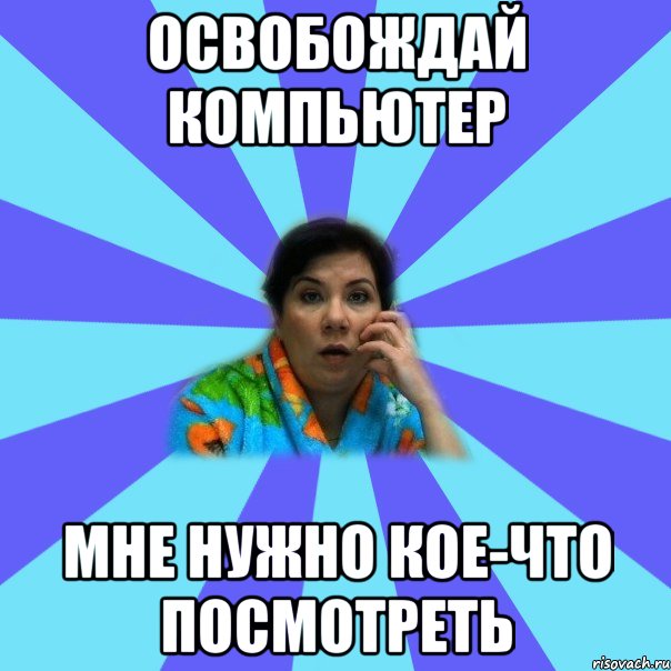 освобождай компьютер мне нужно кое-что посмотреть, Мем типичная мама