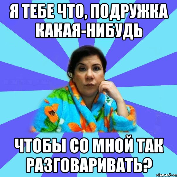 Я тебе что, подружка какая-нибудь Чтобы со мной так разговаривать?, Мем типичная мама