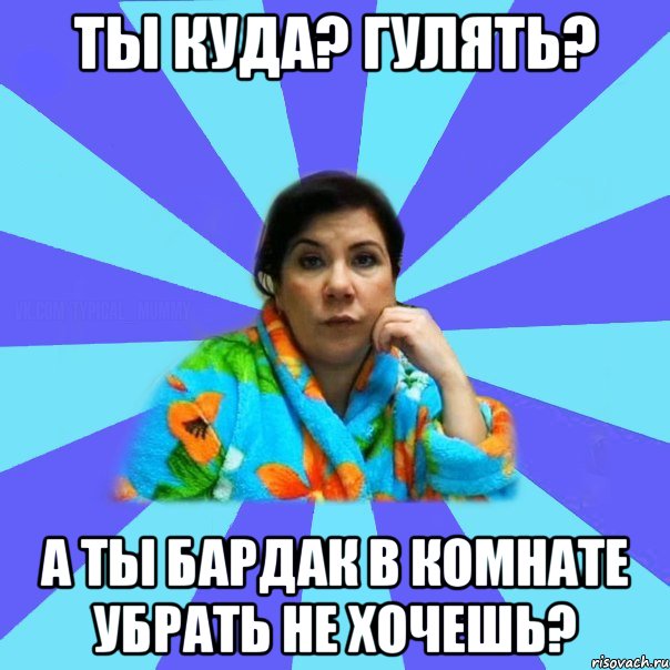 ты куда? гулять? а ты бардак в комнате убрать не хочешь?, Мем типичная мама