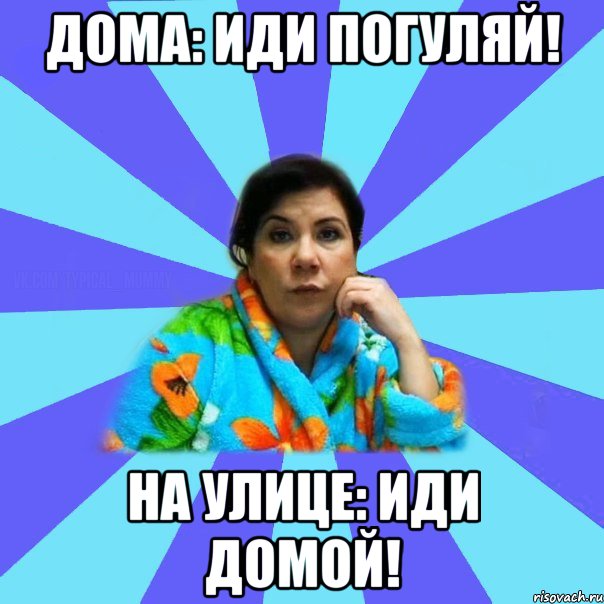 Дома: Иди погуляй! На улице: Иди домой!, Мем типичная мама