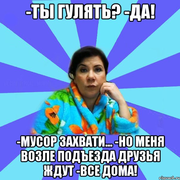 -Ты гулять? -Да! -Мусор захвати... -Но меня возле подъезда друзья ждут -Все дома!, Мем типичная мама