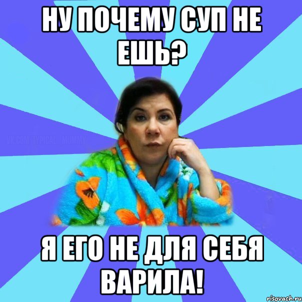 ну почему суп не ешь? я его не для себя варила!, Мем типичная мама