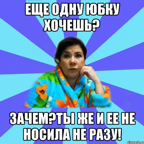 еще одну юбку хочешь? зачем?ты же и ее не носила не разу!, Мем типичная мама