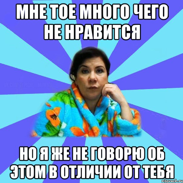 мне тое много чего не нравится но я же не говорю об этом в отличии от тебя, Мем типичная мама