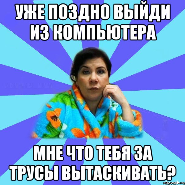 УЖЕ ПОЗДНО ВЫЙДИ ИЗ КОМПЬЮТЕРА МНЕ ЧТО ТЕБЯ ЗА ТРУСЫ ВЫТАСКИВАТЬ?, Мем типичная мама