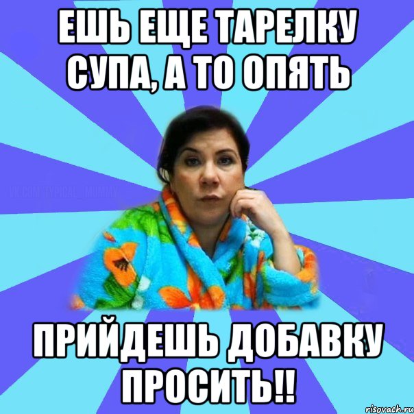 ешь еще тарелку супа, а то опять прийдешь добавку просить!!, Мем типичная мама