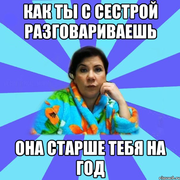 как ты с сестрой разговариваешь она старше тебя на год, Мем типичная мама